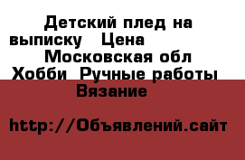 Детский плед на выписку › Цена ­ 2000-2300 - Московская обл. Хобби. Ручные работы » Вязание   